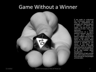 Game Without a Winner
                                                         If we ought to understand
                                                         the Cornucopia system we
                                                         have to comprehend the
                                                         paradigm of a “game without
                                                         a winner”, in which the
                                                         model – for one to win the
                                                         other has to lose – has to be
                                                         abolished.              Similar
                                                         infrastructure of a “game
                                                         without a winner”, we find in
                                                         a card game Preference,
                                                         which is played until all three
                                                         players’ main columns are
                                                         equal nil. Of course, when
                                                         playing on a tournament, the
                                                         winner is decided by the
                                                         values of the other two
                                                         columns, which is basically
                                                         determined by the quality of
                                                         the game. Cornucopia wants
                                                         to go step further, which
                                                         presupposes                 the
                                                         infrastructure of high entropy
                                                         level, with endless outcomes,
                                                         thus tearing the old paradigm
                                                         entirely down.




11.9.2012        System Cornucopia // One of Three LLC                           7
 