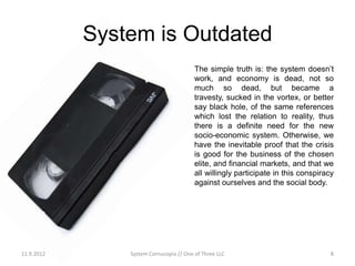 System is Outdated
                                         The simple truth is: the system doesn’t
                                         work, and economy is dead, not so
                                         much so dead, but became a
                                         travesty, sucked in the vortex, or better
                                         say black hole, of the same references
                                         which lost the relation to reality, thus
                                         there is a definite need for the new
                                         socio-economic system. Otherwise, we
                                         have the inevitable proof that the crisis
                                         is good for the business of the chosen
                                         elite, and financial markets, and that we
                                         all willingly participate in this conspiracy
                                         against ourselves and the social body.




11.9.2012       System Cornucopia // One of Three LLC                               8
 