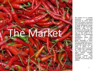 No matter if it is market
                                                    economy,          command
                                                    economy or some other
                                                    form of market, a quid pro
                                                    quo exchange of some sort
                                                    is being actualized, except
                                                    possibly in gift economy;
                                                    however even in gift



  The Market
                                                    economy an exchange per
                                                    se is bound to happen one
                                                    way or the other. If for
                                                    example, one is developing
                                                    software       for      free
                                                    distribution, which then
                                                    becomes        a      public
                                                    good, exchange is never
                                                    the less happening; as it is
                                                    anticipated by the system.
                                                    Could the market seize to
                                                    exist if there is no
                                                    exchange, and is it possible
                                                    to cancel the exchange?
                                                    The only solution is yet
                                                    again utterly complex
                                                    infrastructure        which
                                                    wouldn’t      cancel     the
                                                    exchange but it would
                                                    upgrade it to entirely new
                                                    system.



11.9.2012   System Cornucopia // One of Three LLC                        9
 