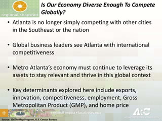 Is Our Economy Diverse Enough To Compete
Globally?
• Atlanta is no longer simply competing with other cities
in the Southeast or the nation

• Global business leaders see Atlanta with international
competitiveness
• Metro Atlanta’s economy must continue to leverage its
assets to stay relevant and thrive in this global context
• Key determinants explored here include exports,
innovation, competitiveness, employment, Gross
Metropolitan Product (GMP), and home price
Source: OnTheMap Program, U.S. Census Bureau

 