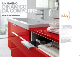 UN BAGNO
  DINAMICO
                                                         )
  DA COMPORRE
      ANTA LISCIA CON MANIGLIA
                                 e.Ly

                                 C      on la maniglia che sporge
                                        quel tanto che basta dall’anta
                                        si dà vita ad un arredo giocato
                                 sul colore, sui cassetti e sulle forme
                                 dei lavabi consolle.
                                 Una nuova e vantaggiosa
                                 occasione nel segno della qualità.

                                 CREATING A DYNAMIC
                                 BATHROOM
                                 Furnishings are created with a
                                 handle, which projects just the right
                                 distance from the door, with
                                 colours, drawers and the special
                                 shapes of console washbasins.
                                 Here is a new ideal opportunity to
                                 introduce quality.




.42                                                                       .43
 
