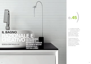 e.45                    )
                                                   U     na collezione che fa della
                                                         convenienza un valore, una
                                                         somma di pregi estetici e

 IL BAGNO                                          costruttivi, come la scocca
                                                   lavorata a 45° e piegata con il



RAZIONALE E
                                                   sistema folding: un risultato
                                                   ghiotto, oltre che vantaggioso.




CREATIVO
                                                   The great advantage of this
                          UN PROGRAMMA             collection is a combination of
                          CHE UNISCE LE            aesthetic and structural features,
                                                   such as a 45° front edge on
                          ROTONDITÀ CLASSICHE      structures that are bent using
SCOCCA CON TAGLIO A 45°   DEI LAVABI AI RIFLESSI   the folding system: a delightful
                                                   and favourable result.
                          MODERNI DELLA
                          FINITURA LUCIDA




.4                                                                                      .5
 