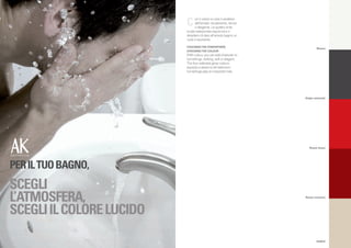 C     on il colore si crea il carattere
                                dell’arredo: esuberante, tenue
                                o elegante. Le quattro tinte
                          lucide selezionate esprimono il
                          desiderio di dare all’arredo bagno un
                          ruolo importante.
                          CHOOSING THE ATMOSPHERE,
                                                                            Bianco
                          CHOOSING THE COLOUR
                          With colour, you can add character to
                          furnishings: striking, soft or elegant.
                          The four selected gloss colours
                          express a desire to let bathroom
                          furnishings play an important role.




                                                                    Grigio antracite




                                                                       Rosso fuoco




PER IL TUO BAGNO,
SCEGLI
L’ATMOSFERA,                                                        Rosso marocco




SCEGLI IL COLORE LUCIDO
                                                                            Sabbia
 