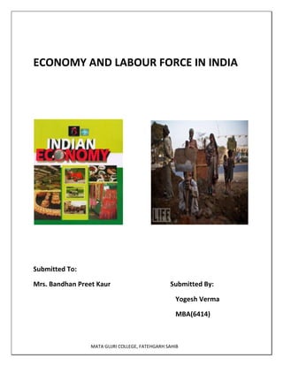 ECONOMY AND LABOUR FORCE IN INDIA<br />                                   <br />            <br />                                                                                                                       Submitted To:<br />Mrs. Bandhan Preet Kaur                          Submitted By:<br />                                                                                     Yogesh Verma<br />                                                                                     MBA(6414)<br />                                                             <br />  India at a Glance<br /> India is one of the biggest countries with significant diversity. With a land area of 3,287,240 square km and a population of 1,178,732,000, India has abundant natural resources and a large labor pool to grow at a stupendous rate. Under Dr. Manmohan Singh’s leadership and the manifesting of the liberalization policy, the Indian economy has picked up steam and has been registering around 7% real growth every year. The economy was not severely impacted by the global recession of 2007-2009, as tight fiscal regulations kept credit crisis at bay.<br />The issues weighing down on the Indian economy are its unemployment rate and a rather constant poverty rate. The unemployment rate grew in 2009 to 10.7% from 10.4% in 2008 and almost 25% of the population lives under the poverty line. In order to combat this, the Indian administration is keen on encouraging privatization and improving the employment scenario. Privatization will also attract FDI that can help in structural improvements and thus trigger growth.<br />India At A Glance: The Right Place For FDI<br />Be it Foreign Institutional Investors (FII) or Foreign Direct Investment (FDI), ever since India opened up its economy to the world, a plethora of investors have come up, in a bid to tap the huge potential of the market. FDI has been flowing in at an exponential growth rate and FII has been around $10 billion from April-September 2009-2010. These investments have come from the primary market. The amount increased from $7.08 billion in 2006, according to the Securities and Exchange Board of India (SEBI).<br /> The FDI, according to the 2009 figure, was $161.3 billion. Most of the FDI went toward the IT and ITeS sector. With BPOs preferring India as their favorite destination for operations, the English speaking population has contributed to the services sector even more. Besides generating jobs for the skilled workforce, it has broadened the consumer base and resulted in an increase in demand. Experts expect the Indian economy to be the world’s biggest economy by 2040.<br />However, for India to grow into a superpower, major infrastructural changes, along with socialistic programs that address issues such as poverty and unemployment, need to be implemented.<br /> Indian Economy: Statistics<br />In 2009, India's PPP Gross Domestic Product stood at $3.548 trillion, and was the fourth largest economy by volume.<br /> <br />The services sector, backed by the IT revolution, remained the biggest contributor to the national GDP, with a contribution of 58.4%. The industry sector contributed 24.1% and the agriculture sector contributed 17.5% to the GDP.<br />The employment scenario was dominated by the services sector, creating 62.6% of the jobs for the 467 million workforce. The industry sector contributed 25.8% to the GDP and employed 20% of the workforce. The agriculture sector contributed 15.8% to the GDP and created 17.5% jobs (India Labor Force). The unemployment rate remained around 10% in 2009. However, rising inflation became a major concern, and measures to check it are being implemented. In 2009, the rate of inflation was around 10.7% (India Inflation Rate Change).<br />The Poverty Challenge<br />One of the major challenges for the Indian economy and those  responsible for operating it, is to remove the economic inequalities that are still persistent in India after its independence in 1947. Poverty is still one of the major issues although these levels have dropped significantly in recent years. Over 25% of the working Indian populace is living below the poverty line (India Poverty Line and Gini Index).<br /> <br />Poverty is a challenge that’s becoming increasingly important in relationship to the alarming rate of new births. This implies that ever more rapid change, or birth control policies like the ‘One Child’ policy in China, are needed to reduce the numbers affected by poverty in the vast Indian economy.<br /> <br />The per capita income of India is 4,542 US Dollars in the context of Purchasing Power Parity. This is primarily due to the 1.1 billion population of India, the second largest in the world after China. In nominal terms, the figure comes down to 1,089 US Dollars, based on 2007 figures. According to the World Bank, India is classed as a low-income economy. <br />India - Fast Facts<br />India is a lower income economies comes under South Asian region as to the classification made by the World Bank on the basis of income and region for the year 2006.<br />India is one among the fastest growing economies over the world. The economy follows a mixed type nature with high importance to the market friendliness. The services sector contributes a largest share to the GDP in the country followed by the industries.<br />Major agricultural products in the country are rice, wheat, jute, cotton, sugarcane, fish, and goat. Important industries<br />are steel, chemicals, textiles, machinery, software, and food processing. The services industry in the country is experiencing a faster growth presently.<br />Indian economic review<br />Indian economy has been among one of leading performers in global economic scenario. However, there have been a couple of problems like inflation that have offset progress of Indian economy in recent times<br />Growth of Indian economy<br />As per economic review of India, this nation has been making steady progress in last few years, a fact which is obvious when its rate of growth in last couple of financial years is looked at. For example in financial year 2006, rate of growth achieved by Indian economy was 9.6 percent and in fiscal 2007, this rate came down a touch to about 9.2 percent.<br />There have been a number of causes behind growth of Indian economy in last couple of years. A number of market reforms have been instituted by Indian government and there has been significant amount of foreign direct investment made in India. Much of this amount has been invested into several businesses including knowledge process outsourcing industries.<br />India's foreign exchange reserves have gone up in last few years. Real estate sector as well as information technology industries of India have taken off. Capital markets of India are doing pretty well too. All these factors have contributed to growth of Indian economy.<br />Problems of Indian economy<br />However, as of financial year 2008, situation of Indian economy is far from being rosy. A number of economic crises have besieged Indian economy of late. Rates of inflation have been high. Reserve Bank of India, which is apex economic body of India, has been trying its best to limit rate of inflation to 4 percent but by middle phase of financial year 2008, rate of inflation had reached 11 percent. This has been highest in last decade and one year.<br />There have been other problems like increase in expenses of important commodities like food and oil. India is facing a boom in construction industry, but there are not enough resources. Problems like these are only adding to India's woes. India has also been hit hard by ongoing global recession and it is being assumed that it would take a bit of time for Indian economy to come out of it.<br />India economic report<br />An India economic report contains detailed information on various aspects that are important to its economy as a whole. Economic report India is releases by Finance Ministry of India.<br />Monthly economic reports<br />Monthly economic reports are an important part of Indian economic reports. These are brought out on a monthly basis. These reports provide highlights of economic developments that have been achieved by Indian economy in a particular month. There are other important details like rate of growth in that month in comparison to same time period, previous financial year.<br />India economic growth<br />India's economic growth really kicked off in 1990s when India made its markets more accessible. This was done by introducing a number of economic reforms. From that point in time Indian economy has been growing at a steady pace. However, India's economic growth<br />has not been exactly steady. In 1991, Rajiv Gandhi-led Indian government imposed limits on office holders regarding expansion of capacity, brought down corporate taxes, and abolished price controls. This led to an increase in growth of Indian economy.<br />But there are some disparities across states and sectors. For example, Maharashtra has been in better economic condition than states like Bihar.<br />In past, India's economic growth has been hampered by a variety of factors. For example in 2002, lesser expenditures in areas like power, telecommunications, construction, real estate and transportation prevented good growth of Indian economy. This led to permission and promotion of foreign investment, which has contributed to a continuous rate of development in last one and a half year.<br />India Economic Forecast<br />India is a fascinating country from an economic standpoint because it is so diverse. In India, you see many of the more traditional industries such as village farming, fishing, and handicrafts that are blended with modern sectors such as telecommunications, transportation, and tourism. Today, nearly 50% of the people work in the agriculture, fisheries, and farming sectors and with the Progressive Alliance or UPA, India’s government has been able to boost the rural economy by developing basic facilities and infrastructure. With this, the quality of life for the poor people living and working in rural areas has improved significantly.<br />Some of the other areas that have changed to improve India’s economy includes the government reducing controls on foreign imports and exports, loosening controls for investments, and allowing higher limits for Foreign Direct Investment in a few of the primary sectors. While this country has experienced growth and economic improvements, fast tariff growth in some of the more sensitive sectors to include agriculture, fisheries, and farming could cause challenges for foreign access to the country’s huge and expanding market.<br />India economic forecast for 2009-10<br />As per India economic forecast for 2009-10, in coming general election there would be a new coalition government at center. According to assumptions, Indian National Congress, which is administering India at present would find it hard to hold on to their present seat of power.<br />According to economic forecast India, Indian national government would find it hard to adjust to effects of recession that is holding entire economic globe in it clutches. Reasons being, they do not have a proper economic backup plan and present fiscal policies are not firm enough to shore up Indian economy.<br />As a result of this financial crisis, Indian national government had to turn their economic policies upside down. There had been a deduction in rates of interest by 100 basis points and more is supposed to follow in financial year 2009.<br />There would be measures taken in India to minimize risks associated with global economic meltdown. It has been forecast that in financial year 2009-10, rate of growth of real gross domestic product of India would be 6.1 percent.<br />Indian economy has recently experienced a reversal in increase of prices of commodities. In spite of that there are chances of upward inflation and this would be harmful to Indian economy.<br />Value of Indian national rupee would increase and there would be more parity in its exchange rate statistics as far as United States dollar is concerned. There would, however, be a fall in financial year 2009, in value of Indian national rupee at a rate of 7.8 percent, when seen from a year-on-year perspective. On an average, in that financial year $1 would be worth INR 47.<br />India and the Global Economy<br />India, an emerging economy, has witnessed unprecedented levels of economic expansion, along with countries such as China, Russia, Mexico and Brazil. India, being a cost effective and labor intensive economy, has benefited immensely from outsourcing of work from developed countries, and a strong manufacturing and export oriented industrial framework. As the economic pace is picking up, global commodity prices have staged a comeback from their lows and global trade has also seen reasonably healthy growth over the last two years.<br /> Economic Prospects for 2010<br />The global economy seems to be recovering after the recent economic shock. The Indian economy, however, was hit in the latter part of the global recession and the real economic growth has witnessed a sharp fall, followed by lower exports, lower capital outflow and corporate restructuring. The global economies are expected to continue to sustain themselves in the short-term, as the effect of stimulus programs is yet to bear fruit and tax cuts are working their way through the system in 2010. Due to the strong position of liquidity in the market, large corporations now have access to capital in the corporate credit markets.<br />India’s Economic Outlook Projection        2007200820092010      GDP Growth  9.40%7.30%5.40%7.20%CPI 6.40%9.30%5.50%4.90%<br />Indian Economy 2010<br />In order to sustain economic growth during the time of the worst recession, government authorities in India have announced the stimulus packages to prop up economic growth. To finance the stimulus packages, the Indian government has raised over $100 billion over the last four quarters in a way to finance the stimulus package. The country’s public debt, according to the RBI, has surged to over 50% of the total GDP and the RBI has started printing new currency notes.<br /> <br />Central Government Debt in Rs. Crores (10 Million)Q3 2008Q3 2009% of GDP         Public Debt (Sum of 1 and 2)2,099,286.23 2,505,450.74 50.71%     1. External Debt237,351.77 294,941.67      2. Internal Debt1,861,934.46 2,210,509.07  <br />Labour Force In India<br />India's labour force  exhibits extremes ranging from large numbers of illiterate workers unaccustomed to machinery or routine, to a sizable pool of highly educated scientists, technicians, and engineers, capable of working anywhere in the world. A substantial number of skilled people have left India to work abroad; the country has suffered a brain drain  since independence. Nonetheless, many remain in India working alongside a trained industrial and commercial work force. Administrative skills, particularly necessary in large projects or programs, are in short supply, however. In the mid-1990s, salaries for top administrators and technical staff rose sharply, partly in response to the arrival of foreign companies in India.<br />Labour Relations<br />The Trade Unions Act of 1926 provided recognition and protection for a nascent Indian labour union movement. The number of unions grew considerably after independence, but most unions are small and usually active in only one firm. Union membership is concentrated in the organized sector, and in the early 1990s total membership was about 9 million. Many unions are affiliated with regional or national federations, the most important of which are the Indian National Trade Union Congress, the All India Trade Union Congress, the Centre of Indian Trade Unions, the Hind Mazdoor Sabha, and the Bharatiya Mazdoor Sangh. Politicians have often been union leaders, and some analysts believe that strikes and other labour protests are called primarily to further the interests of political parties rather than to promote the interests of the work force.<br />The government recorded 1,825 strikes and lockouts in 1990. As a result, 24.1 million workdays were lost, 10.6 million to strikes and 13.5 million to lockouts. More than 1.3 million workers were involved in these labour disputes. The number and seriousness of strikes and lockouts have varied from year to year. However, the figures for 1990 and preliminary data from 1991 indicate declines from levels reached in the 1980s, when in some years as many as 35 million workdays were lost because of labour disputes.<br />The isolated, insecure, and exploited labourers in rural areas and in the urban unorganized sectors present a stark contrast to the position of unionized workers in many modern enterprises. In the early 1990s, there were estimates that between 10 per cent and 20 per cent of agricultural workers were bonded labourers. The International Commission of Jurists, studying India's bonded labour, defines such a person as one who works for a creditor or someone in the creditor's family against nominal wages in cash or kind until the creditor, who keeps the books and sets the prices, declares the loan repaid, often with usurious rates of interest. The system sometimes extends to a debtor's wife and children, who are employed in appalling working conditions and exposed to sexual abuse. The constitution, as interpreted by India's Supreme Court, and a 1976 law prohibit bonded labour. Implementation of the prohibition, however, has been inconsistent in many rural areas.<br />Many in the urban unorganized sector are self-employed labourers, street vendors, petty traders, and other services providers who receive little income. Along with the unemployed, they have no unemployment insurance or other benefits.<br />Recent trends<br />The total number of persons in the labour force is unknown. According to official figures, from 1981 to 2001 the total number of workers grew more than 50 per cent from approximately 245 million to 402 million persons. These figures count only those who are considered to have “engaged in economically productive activity for 183 days or more.” The actual number of persons in the labour force is likely to be much higher. From 1983 to 1994, the nation’s unemployment rate declined from 8.3 per cent to 6 per cent and then increased to 7.3 per cent by 2000. Unemployment rates have historically been higher in urban areas, but rural and urban unemployment rates became nearly equal by 2000 (7.2 and 7.7 per cent, respectively).<br />