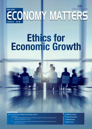 Ethics for
Economic Growth
Inside This Issue
ECONOMY MATTERS
MAY 2018
Volume 22 No. 03
Focus of the Month: Ethics for Economic Growth
Articles by:
Mr. Shailesh Haribhakti, Member, CII National Council on Corporate Governance and
Chairman, Haribhakti & Co. LLP
Ms. Tejal Patil, Member, Committee on Integrity and Transparency in Governance and
General Counsel, GE
Domestic Trends
State of the States
Global Trends
Policy Focus
 