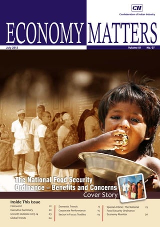 ECONOMYMATTERSVolume 01 No. 07July 2013
Inside This Issue
The National Food Security
Ordinance – Benefits and Concerns
Cover Story
Foreword 01
Executive Summary 02
Growth Outlook: 2013-14 03
Global Trends 04
Domestic Trends 9
Corporate Performance 15
Sector in Focus: Textiles 19
Special Article: The National 25
Food Security Ordinance
Economy Monitor 30
 