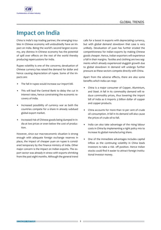 ECONOMY MATTERS 8
GLOBAL TRENDS
Impact on India
China is India’s top trading partner; the emerging trou-
bles in Chinese economy will undoubtedly have an im-
pact on India. Being the world’s second largest econo-
my, any distress in Chinese economy has the potential
of spill over effects on the rest of the world thereby
producing repercussions for India.
Rupee volatility is one of the concerns; devaluation of
Chinese currency has raised the demand for dollar and
hence causing depreciation of rupee. Some of the im-
pacts are:
•	 The fall in rupee would increase our import bill.
•	 This will lead the Central Bank to delay the cut in
interest rates, hence constraining the economic re-
covery of India.
•	 Increased possibility of currency war as both the
countries compete for a share in already subdued
global export market.
•	 Increased risk of Chinese goods being dumped in In-
dia at low prices or even below the cost of produc-
tion.
However, since our macroeconomic situation is strong
enough with adequate foreign exchange reserves in
place, the impact of cheaper yuan on rupee is consid-
ered temporary by the Finance ministry of India. Other
major concern is the impact on Indian exports. The ex-
port sector was already in stress with exports shrinking
from the past eight months. Although the general trend
calls for a boost in exports with depreciating currency,
but with global demand slowdown that case is very
unlikely. Devaluation of yuan has further eroded the
competitiveness for Indian exports by making Chinese
goods cheaper. Hence, Indian exporters will experience
a fall in their margins. Textiles and clothing are two seg-
ments which already experienced sluggish growth due
to global slowdown in demand will undergo further
pressure as these sectors compete directly with China.
Apart from the adverse effects, there are also some
benefits which India can reap:
•	 China is a major consumer of Copper, Aluminium,
and Steel. A fall in its commodity demand will re-
duce commodity prices, thus lowering the import
bill of India as it imports 3 billion dollar of copper
and copper products.
•	 China accounts for more than 10 per cent of crude
oil consumption. A fall in its demand will also cause
the prices of crude oil to fall.
•	 India can also take advantage of the rising labour
costs in China by implementing a right policy mix to
increase its global manufacturing share.
•	 One of the immediate advantages includes capital
inflow as the continuing volatility in China leads
investors to take a risk- off position. Hence Indian
stocks could find it easier to attract foreign institu-
tional investor money.
 