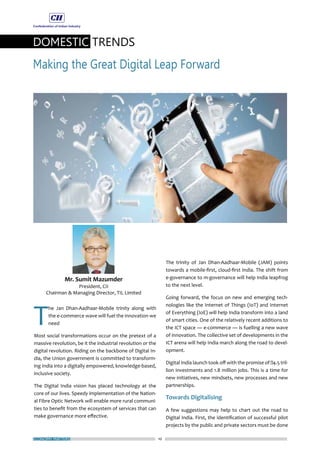 ECONOMY MATTERS 10
DOMESTIC TRENDS
Making the Great Digital Leap Forward
T
he Jan Dhan-Aadhaar-Mobile trinity along with
the e-commerce wave will fuel the innovation we
need
Most social transformations occur on the pretext of a
massive revolution, be it the industrial revolution or the
digital revolution. Riding on the backbone of Digital In-
dia, the Union government is committed to transform-
ing India into a digitally empowered, knowledge-based,
inclusive society.
The Digital India vision has placed technology at the
core of our lives. Speedy implementation of the Nation-
al Fibre Optic Network will enable more rural communi-
ties to benefit from the ecosystem of services that can
make governance more effective.
The trinity of Jan Dhan-Aadhaar-Mobile (JAM) points
towards a mobile-first, cloud-first India. The shift from
e-governance to m-governance will help India leapfrog
to the next level.
Going forward, the focus on new and emerging tech-
nologies like the Internet of Things (IoT) and Internet
of Everything (IoE) will help India transform into a land
of smart cities. One of the relatively recent additions to
the ICT space — e-commerce — is fuelling a new wave
of innovation. The collective set of developments in the
ICT arena will help India march along the road to devel-
opment.
Digital India launch took off with the promise of ₹4.5 tril-
lion investments and 1.8 million jobs. This is a time for
new initiatives, new mindsets, new processes and new
partnerships.
Towards Digitalising
A few suggestions may help to chart out the road to
Digital India. First, the identification of successful pilot
projects by the public and private sectors must be done
 