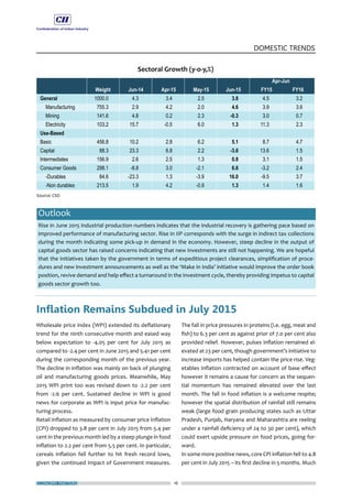 ECONOMY MATTERS 16
DOMESTIC TRENDS
Wholesale price index (WPI) extended its deflationary
trend for the ninth consecutive month and eased way
below expectation to -4.05 per cent for July 2015 as
compared to -2.4 per cent in June 2015 and 5.41 per cent
during the corresponding month of the previous year.
The decline in inflation was mainly on back of plunging
oil and manufacturing goods prices. Meanwhile, May
2015 WPI print too was revised down to -2.2 per cent
from -2.6 per cent. Sustained decline in WPI is good
news for corporate as WPI is input price for manufac-
turing process.
Retail inflation as measured by consumer price inflation
(CPI) dropped to 3.8 per cent in July 2015 from 5.4 per
cent in the previous month led by a steep plunge in food
inflation to 2.2 per cent from 5.5 per cent. In particular,
cereals inflation fell further to hit fresh record lows,
given the continued impact of Government measures.
The fall in price pressures in proteins (i.e. egg, meat and
fish) to 6.3 per cent as against prior of 7.0 per cent also
provided relief. However, pulses inflation remained el-
evated at 23 per cent, though government’s initiative to
increase imports has helped contain the price rise. Veg-
etables inflation contracted on account of base effect
however it remains a cause for concern as the sequen-
tial momentum has remained elevated over the last
month. The fall in food inflation is a welcome respite;
however the spatial distribution of rainfall still remains
weak (large food grain producing states such as Uttar
Pradesh, Punjab, Haryana and Maharashtra are reeling
under a rainfall deficiency of 24 to 30 per cent), which
could exert upside pressure on food prices, going for-
ward.
In some more positive news, core CPI inflation fell to 4.8
per cent in July 2015 – its first decline in 5 months. Much
Outlook
Rise in June 2015 industrial production numbers indicates that the industrial recovery is gathering pace based on
improved performance of manufacturing sector. Rise in IIP corresponds with the surge in indirect tax collections
during the month indicating some pick-up in demand in the economy. However, steep decline in the output of
capital goods sector has raised concerns indicating that new investments are still not happening. We are hopeful
that the initiatives taken by the government in terms of expeditious project clearances, simplification of proce-
dures and new investment announcements as well as the ‘Make in India’ initiative would improve the order book
position, revive demand and help effect a turnaround in the investment cycle, thereby providing impetus to capital
goods sector growth too.
Inflation Remains Subdued in July 2015
 