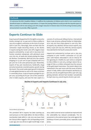 ECONOMY MATTERS 18
DOMESTIC TRENDS
Outlook
CII welcomes the fall in headline inflation. It reaffirms the moderation of inflation print which in turn would have a
beneficial impact on inflationary expectations. CII hopes this (easing inflation) would provide the requisite space to
RBI to continue with its rate easing cycle with a larger reduction in interest rates in its forthcoming monetary policy
announcement to provide a fillip to growth.
Exports Continue to Slide
Exports growth disappointed for the eighth consecutive
month, coming in at -10.3 per cent to US$23.14 billion in
July 2015 as against contraction to the tune of 15.8 per
cent in June 2015. Worryingly, there are fears that the
contraction maybe becoming chronic as the decline
in exports during the month came off a negative base
(exports contracted by -0.2 per cent in July 2014). Con-
traction remained widespread, with petroleum prod-
ucts, iron ore, oil seeds and cereals posting the steep-
est declines. Cumulatively, April-July 2015 saw exports
dropping to 15.2 per cent on-year compared with a 6.7
per cent rise in the same period last year. Meanwhile,
exports of tea, jute manufactures, handicrafts, drugs
and pharmaceuticals recorded positive growth during
the month. The overall weak export growth is indicative
of weak global demand as well as the sharp correction
in commodity prices. Crude oil exports plunged to 43.2
per cent, accounting for 87 per cent of the overall de-
cline in India’s exports, and were the main culprit in a
The consistent fall in exports has been exerting up-
ward pressure on the trade deficit. At US$12.8 billion,
merchandise trade deficit in July 2015 was lower than
the US$14.6 billion logged in the corresponding month
a year ago, but was still at an eight month high. In bal-
scenario of continuously falling oil prices. International
Brent crude oil prices softened further to US$56.6/bar-
rel in July 2015 from US$61.5/barrel in June 2015. Non-
oil exports, too, declined. Services sector exports, too,
fell by 1.6 per cent July 2015. With this, services exports
have declined for the fourth consecutive month.
Imports too contracted by 10.28 per cent in July 2015,
compared to prior month’s contraction of 13.5 per
cent. Gold imports rebounded in July to US$2.97 bil-
lion (growing at a healthy 62.2 per cent) as compared
to US$2.0 billion in June 2015, coming in above the av-
erage of US$1.5-2.0 billion witnessed since the removal
of the gold import restrictions. This trend is likely to be
maintained in the near future with the onset of festive
season in India. While crude oil imports declined by 35
per cent, non-oil, non-gold imports fell 0.7 per cent, sug-
gesting domestic demand had receded. Cumulatively
for April-July 2015, overall imports shrunk 12 per cent.
ance, India’s external sector outlook has improved and
the vulnerability has reduced considerably. The im-
provement in the external sector has come against the
backdrop of lower commodity prices, especially crude
prices.
 