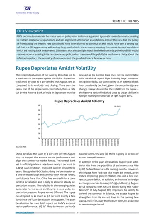 ECONOMY MATTERS 20
DOMESTIC TRENDS
CII’s Viewpoint
RBI’s decision to maintain the status quo on policy rates indicates a guarded approach towards monetary easing
to restrain inflationary expectations and is in alignment with market expectations. CII is of the view that the policy
of frontloading the interest rate cuts should have been allowed to continue as this would have sent a strong sig-
nal that the RBI aggressively addressing the growth risks in the economy accruing from weak demand conditions
which are holding back investments. CII expects that the spotlight would be shifted towards growth and RBI would
resume monetary easing in its next monetary policy when there would hopefully be much more clarity about the
inflation trajectory, the normalcy of monsoons and the possible Federal Reserve actions.
Rupee Depreciates Amidst Volatility
The recent devaluation of the yuan by China has led to
a weakness in the rupee against the dollar. Rupee has
weakened by close to 3 per cent by end-August 2015 as
compared to its end-July 2015 closing. There are con-
cerns that if the depreciation intensified, then a rate
cut by the Reserve Bank of India in September may be
China devalued the yuan by 2 per cent on 11th August
2015 to support the exports sector performance and
align the currency to market forces. The Central Bank
set its official guidance rate down nearly 2 per cent to
6.2298 yuan per dollar – its lowest point in almost three
years. Though the PBOC is describing the devaluation as
a one-off step to align the currency with market forces,
participants fears that China has entered into a com-
petitive devaluation and is likely to allow for steady de-
preciation in yuan. The volatility in the emerging Asian
currencies has increased and they have come under de-
preciation pressure. Rupee was no different. The rupee
has dropped by as much as 3.7 per cent in only a few
days since the Yuan devaluation on August 11. The yuan
devaluation has two fold impact on India’s external
sector performance. (i). It’s likely to worsen our trade
delayed as the Central Bank may not be comfortable
with the risk of capital flight looming large. However,
on a positive side, our vulnerability to an external shock
has considerably declined, given the ample foreign ex-
change reserves to combat the volatility in the rupee –
the Reserve Bank of India had close to US$354 billion in
foreign exchange reserves as of 14th August 2015.
balance with China and (ii). There is going to be loss of
export competitiveness.
In addition to the yuan devaluation, Rupee faces addi-
tional risk from the possibility of an interest rate hike
by US Federal Reserve in the coming months. However,
the impact from Fed rate hike might be limited, given
India’s improving growth-inflation mix and a low cur-
rent account deficit. In addition, an increase in foreign
exchange reserves to nearly US$354 billion (25 August
2015) compared with US$270 billion during the ‘taper
tantrum’ of July-August 2013 improves the ability to
defend the currency. In balance, we expect Rupee to
strengthen from its current lows in the coming few
weeks. However, over the medium-term, it’s expected
to remain range-bound.
 