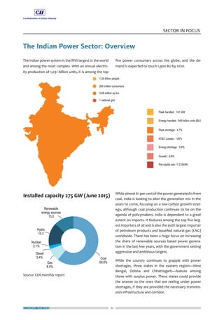 ECONOMY MATTERS 22
SECTOR IN FOCUS
The Indian power system is the fifth largest in the world
and among the most complex. With an annual electric-
ity production of 1,031 billion units, it is among the top
five power consumers across the globe, and the de-
mand is expected to touch 1,900 BU by 2020.
The Indian Power Sector: Overview
While almost 61 per cent of the power generated is from
coal, India is looking to alter the generation mix in the
years to come, focusing on a low-carbon growth strat-
egy, although coal production continues to be on the
agenda of policymakers. India is dependent to a great
extent on imports. It features among the top five larg-
est importers of oil and is also the sixth largest importer
of petroleum products and liquefied natural gas (LNG)
worldwide. There has been a huge focus on increasing
the share of renewable sources based power genera-
tion in the last few years, with the government setting
aggressive and ambitious targets.
While the country continues to grapple with power
shortages, three states in the eastern region—West
Bengal, Odisha and Chhattisgarh—feature among
those with surplus power. These states could provide
the answer to the ones that are reeling under power
shortages, if they are provided the necessary transmis-
sion infrastructure and corridor.
 