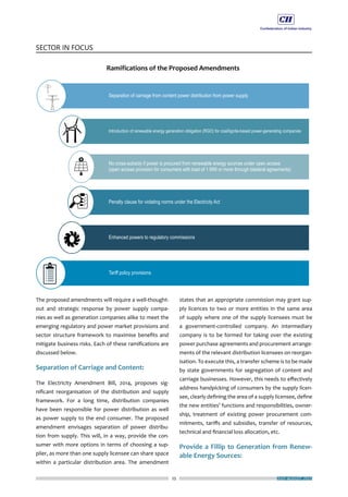 25
SECTOR IN FOCUS
JULY-AUGUST 2015
The proposed amendments will require a well-thought-
out and strategic response by power supply compa-
nies as well as generation companies alike to meet the
emerging regulatory and power market provisions and
sector structure framework to maximise benefits and
mitigate business risks. Each of these ramifications are
discussed below.
Separation of Carriage and Content:
The Electricity Amendment Bill, 2014, proposes sig-
nificant reorganisation of the distribution and supply
framework. For a long time, distribution companies
have been responsible for power distribution as well
as power supply to the end consumer. The proposed
amendment envisages separation of power distribu-
tion from supply. This will, in a way, provide the con-
sumer with more options in terms of choosing a sup-
plier, as more than one supply licensee can share space
within a particular distribution area. The amendment
states that an appropriate commission may grant sup-
ply licences to two or more entities in the same area
of supply where one of the supply licensees must be
a government-controlled company. An intermediary
company is to be formed for taking over the existing
power purchase agreements and procurement arrange-
ments of the relevant distribution licensees on reorgan-
isation. To execute this, a transfer scheme is to be made
by state governments for segregation of content and
carriage businesses. However, this needs to effectively
address handpicking of consumers by the supply licen-
see, clearly defining the area of a supply licensee, define
the new entities’ functions and responsibilities, owner-
ship, treatment of existing power procurement com-
mitments, tariffs and subsidies, transfer of resources,
technical and financial loss allocation, etc.
Provide a Fillip to Generation from Renew-
able Energy Sources:
 
