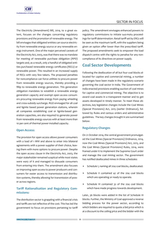 ECONOMY MATTERS 26
SECTOR IN FOCUS
The Electricity (Amendment) Bill, 2014, to a great ex-
tent, focuses on the changes concerning regulatory
provisions and the promotion of renewable energy. The
bill envisages that obligated entities can source electric-
ity from renewable energy source or any renewable en-
ergy instrument. One of the major perceived caveats of
the Electricity Act, 2003, was that there was no mandate
for meeting of renewable purchase obligation (RPO)
targets and, as a result, only a handful of obligated enti-
ties purchased renewable energy certificates (RECs) or
renewable power. This resulted in an increased supply
of RECs with very few takers. The proposed penalties
for noncompliance can force utilities to procure power
from renewable energy sources, thereby providing a
fillip to renewable energy generation. This generation
obligation mandates to establish a renewable energy
generation capacity and exempt open access consum-
ers procuring renewable energy from paying wheeling
and cross-subsidy surcharge. RGO envisaged for all coal
and lignite based power generation stations, wherein
all companies establishing coal or lignite-based gen-
eration capacities, are also required to generate power
from renewable energy sources with at least more than
10 per cent of thermal power installed capacity.
Open Access:
The provision for open access allows power consumers
with a load of 1 MW and above to enter into bilateral
agreements with a power supplier of their choice, leav-
ing them with more options to procure power. Despite
the open access clause in the Electricity Act, 2003, the
major stakeholder remained sceptical while most states
were wary of it and managed to dissuade consumers
from entering into them. The amendment also focuses
on improving open access to power producers and con-
sumers for easier access to transmission and distribu-
tion systems, thereby allowing for transmission of pow-
er across regions.
Tariff Rationalisation and Regulatory Com-
missions:
The distribution sector is grappling with a financial crisis
and tariffs are not reflective of the cost. This has led the
government to focus on provisions pertaining to tariff
policy. The amendment envisages enhanced powers to
regulatory commissions to initiate suo-motu proceed-
ings for tariff determination. Retail tariff set by ERCs will
be seen as the maximum tariff, with the suppliers being
given an option offer lower than the prescribed tariff.
The proposed amendments seek to empower the load
dispatch centre with the rights to penalise for any non-
compliance of its directives on power supply.
Coal Sector Developments
Following the deallocation of all but four coal blocks al-
located for captive and commercial mining, a number
of changes have been made in the regulatory scenario
governing the coal sector in India. The Government of
India enacted provisions enabling auction of coal mines
for captive and commercial mining. The objective is to
award coal assets in a transparent manner and to get
assets developed in timely manner. To meet these ob-
jectives, key legislative changes include the Coal Mines
(Special Provisions) Act, 2015 (earlier Ordinance), fol-
lowed by Rules and various orders and administrative
guidelines. The key changes brought in are summarised
below:
Regulatory Changes
On 21 October 2014, the central government promulgat-
ed the Coal Mines (Special Provisions) Ordinance, 2014,
now the Coal Mines (Special Provisions) Act, 2015, and
the Coal Mines (Special Provisions) Rules, 2014, were
framed under it to implement the Supreme Court order
and manage the coal mining sector. The government
has notified deallocated mines in three schedules:
• 	 Schedule I, naming all 204 coal blocks, deallocated.
•	 Schedule II contained 42 of the 204 coal blocks
which are operating or ready to operate.
• 	 Schedule III contained 32 of the 204 coal blocks
which have made progress towards development.
Later, 36 blocks were added in the list of Schedule III
blocks. Further, the Ministry of Coal approved a reverse
bidding process for the power sector, according to
which bidders are required to quote a bid price which is
at a discount to the ceiling price and the bidder with the
 