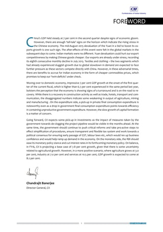 1
FOREWORD
JULY-AUGUST 2015
C
hina’s GDP held steady at 7 per cent in the second quarter despite signs of economic gloom.
However, there are enough ‘tell-tale’ signs on the horizon which indicate the rising stress in
the Chinese economy. The mid-August 2015 devaluation of the Yuan in a bid to boost its ex-
ports growth is one such sign. The after-effects of this event were felt in the global markets in the
subsequent days to come. Indian markets were no different. Yuan devaluation could hurt our export
competitiveness by making Chinese goods cheaper. Our exports are already under stress, recording
its eighth consecutive monthly decline in July 2015. Textiles and clothing – the two segments which
had already experienced sluggish growth due to global slowdown in demand are expected to face
further pressure as these sectors compete directly with China. However, in these adversarial times,
there are benefits to accrue for Indian economy in the form of cheaper commodities prices, which
promises to keep our ‘twin-deficits’ under check.
Moving over to domestic economy, impressive 7 per cent GDP growth at the onset of the first quar-
ter of the current fiscal, which is higher than 6.7 per cent experienced in the same period last year,
bolsters the perception that the economy is showing signs of a turnaround and is on the road to re-
covery. While there is a recovery in construction activity as well as trade, hotels, transport and com-
munication, the disaggregated numbers indicate some weakening in output of agriculture, mining
and manufacturing . On the expenditure side, a pick-up in private final consumption expenditure is
noteworthy even as a drop in government final consumption expenditure points towards efficiency
in containing unproductive government expenditure. However, the slow growth of capital formation
is a matter of concern.
Going forward, CII expects some pick-up in investments as the impact of measures taken by the
government towards de-clogging the project pipeline would be visible in the months ahead. At the
same time, the government should continue to push critical reforms and take pro-active steps to
effect simplification of procedures, ensure transparent and flexible tax system and work towards a
political consensus for ensuring early passage of GST, labour laws etc, which would rev up business
confidence and would help ramp up demand in the economy. On the monetary side, the RBI should
ease its monetary policy stance and cut interest rates in its forthcoming monetary policy. On balance,
in FY16, CII is projecting a base case of 7.8 per cent growth, given that there is some uncertainty
related to agricultural growth. However, in a more positive scenario, where agriculture grows at 3.0
per cent, industry at 7.0 per cent and services at 10.5 per cent, GDP growth is expected to come at
8.2 per cent.
Chandrajit Banerjee
Director General, CII
 