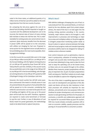 ECONOMY MATTERS 28
SECTOR IN FOCUS
cated in the three states, an additional quantity of 25
million tonne of thermal coal will be added to the exist-
ing production from the two rounds of auction.
On comparing the bid prices against the cost of re-
placed fuel (including shortfall imported or bought on
e-auction) and the additional development cost to be
incurred, the internal rates of return of many winning
bids translate to below the risk-free rate. This is under-
standable for existing assets, but cannot attract new in-
vestment. Quite obviously, benefits from the decrease
in power tariffs will be passed on to the consumers,
with utilities not charging for fuel cost. Proposed re-
verse auction for the regulated sector actually lead to a
forward bidding above the reserve price payable, show-
ing aggressive biddings.
In the first round, the successful bids were in the range
of 470 INR per million tonne (MT) to 1,110 INR per MT in
the forward bidding, with the highest winning bid price
of 1,110 INR per MT quoted by Essar Power MP Ltd for
Tokisud North coal mine. Similarly, in the second round,
the successful bids were in the range of 302 INR per MT
to 704 INR per MT in the forward bidding, with the high-
est winning bid price of 704 INR per MT quoted by GMR
Chhattisgarh Energy Ltd for Ganeshpur coal mine.
However, the recent auction has still left some ques-
tions unanswered. One needs to critically assess in case
of auctioned blocks the quantum of actual benefits that
will be passed on to the consumer, considering that
while the coal extraction cost need not be paid, the cost
of handling and logistics all the way up to the power
plant will be built into the tariff. Therefore, regulators
are required to create some benchmark or formulae
to cap this cost. Further, in case of allocations of coal
blocks meant for power generation, the methodology
needs to be determined to capture fuel prices.
What’s Next?
With definite challenges of keeping the cost of fuel, i.e.
coal produced from the auctioned blocks, at minimum
levels by the new allottees, apart from project prepar-
edness, the need of the hour is to look again into the
existing mining practices prevailing in the country.
Certainly, major reforms need to be brought in, with
improvements in processes and technology as major
focus areas and workplace safety on the prime agenda.
A stringent project-level monitoring system needs to
be put in place to capture variances between the budg-
eted and actual progress made and standard operating
procedures (SOPs) need to be designed for taking im-
mediate actions whenever needed.
Cost control measures such as optimisation, improve-
ment in productivity, utilisation of existing resources,
stringent and accurate data monitoring system, which
we have been debating for long, need to take the front
seat to keep the operating cost at the lowest levels,
as these costs are not passed through to the utilities.
Besides these measures, project preparedness will also
play an important role. As part of project preparedness
itself, carrying out a ‘fatal flaw’ analysis at an early stage
may be advisable to capture the mitigating measures.
The role of the state in expediting approval and clear-
ance work for development and operation of the allo-
cated coal blocks will also be vital. Assistance in fast-
track processes will certainly be important for new
allottees, and primarily serve two purposes–follow the
timelines for project development, and commence pro-
duction to start generating cash flows for the project. In
conclusion, a scientific and collaborative approach will
be required for successful follow-up post the auction.
With two rounds already concluded, questions still re-
main on economic viability, speedy processes and the
passing on of actual benefits to consumers.Location
 