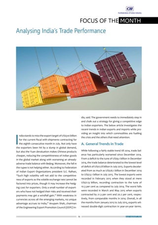 29
FOCUS OF THE MONTH
Analysing India’s Trade Performance
JULY-AUGUST 2015
I
ndia stands to miss the export target of US$310 billion
for the current fiscal with shipments contracting for
the eighth consecutive month in July. Not only have
the exporters been hit by a slump in global demand,
but also the Yuan devaluation makes Chinese products
cheaper, reducing the competitiveness of Indian goods
in the global market along with worsening an already-
adverse trade balance with Beijing. Moreover, the fall in
the rupee is not helping either. According to Federation
of Indian Export Organizations president S.C. Ralhan,
“Such high volatility will not add to the competitive-
ness of exports as the volatile exchange rate cannot be
factored into prices, though it may increase the hedg-
ing cost for exporters. Only a small number of export-
ers who have not hedged their risks and received their
payments may get a windfall gain.” With weakness in
currencies across all the emerging markets, no unique
advantage accrues to India,” Anupam Shah, chairman
of the Engineering Export Promotion Council (EEPC) In-
dia, said. The government needs to immediately step in
and chalk out a strategy for giving a competitive edge
to Indian exporters. The below article investigates the
recent trends in Indian exports and imports while pro-
viding an insight into which commodities are fuelling
the crisis and the others that need attention.
A.	General Trends in Trade
While following a fairly stable trend till 2014, trade bal-
ance has particularly worsened since December 2014.
From a deficit to the tune of US$9.1 billion in December
2014, the trade balance deteriorated to the lowest level
of deficit of US$12.8 billion in July 2015. Exports deceler-
ated from as much as US$26.1 billion in December 2014
to US$23.1 billion in July 2015. The lowest exports were
recorded in February 2015 when they stood at mere
US$21.9 billion, recording contraction to the tune of
10.3 per cent as compared to July 2014. The worst falls
were recorded in March and May 2015 when exports
contracted by 21.3 per cent and 20.2 per cent, respec-
tively, from comparable months in 2014. Overall, in all
the months from January 2015 to July 2015, exports wit-
nessed double-digit contraction in year-on-year terms.
 