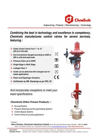 Valve Division, Chemtrols Industries Limited, Amar Hill, Saki Vihar Road, Powai, Mumbai - 400 072, INDIA
Board : +91 (22) 67 15 12 00 | Fax : +91 (22) 67 15 14 05 | E-mail : chemtrols@chemtrols.com | Web: www.chemtrols.com

Chemtrols Other Proven Products :
De-superheaters
Pressure Reducing and De-superheating Systems
Turbine Bypass Systems
Control Valves for process applications
REGD.OFFICE : 910, Tulsiani Chambers, 212, Nariman Point, Mumbai – 400 021, Tel. : 2283 0636, Fax : 00-91-22-2287 3573
REGIONAL OFFICES : MUMBAI | DELHI | KOLKATA | CHENNAI | VADODARA | SECUNDERABAD | BENGALURU | NAGPUR | VIZAG | GUWAHATI | JEBEL ALI
Globe Control Valves from 1” to 12”
(DN 25 to DN 300)
End Connections flanged according to ANSI or
DIN or with butt-weld ends
Pressure Class up to 2500#
Single-Stage or Multi Stage
Leakage Class V
Outlet can be delivered with enlarged size for
steam applications
Piston and Diaphragm Actuators
Certification by IBR, Stampings as per PED, CE
Combining the best in technology and excellence in competency,
Chemtrols manufactures control valves for severe services,
featuring :
And incorporates exceptions to meet your
exact specifications.
Contact :
 