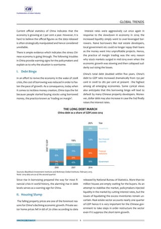 ECONOMY MATTERS 6
GLOBAL TRENDS
Current official statistics of China indicates that the
economy is growing at 7 per cent a year. However, it is
hard to believe the official figures as the data released
is often strategically manipulated and hence considered
unreliable.
There is ample evidence which indicates the stress Chi-
nese economy is going through. The following troubles
in China provide warning signs for the policymakers and
explain as to why the situation is worrisome.
I.	 Debt Binge
In an effort to revive the economy in the wake of 2008
crisis, the cost of borrowing was reduced in order to fas-
ten the pace of growth. As a consequence, today when
it comes to reckless money creation, China tops the list
because people started buying stocks using borrowed
money, the practice known as ‘trading on margin’.
Since rise in borrowing prepared the way for most fi-
nancial crisis in world history, the alarming rise in debt
levels serves as a warning sign for China.
II.	 Housing Slump
The falling property prices are one of the foremost rea-
sons for China’s declining economic growth. Private sec-
tor home prices fell in 68 of 70 cities according to data
Interest rates were aggressively cut once again in
response to the slowdown in economy in 2014; the
increased liquidity simply went to over-leveraged bor-
rowers. Naive borrowers like real estate developers,
local government etc could no longer repay their loans
as the money went into unprofitable projects. Hence,
the practice of margin trading was the very reason
why stock markets surged in mid-2014 even when the
economic growth was slowing and then collapsed sud-
denly out sizing the losses.
China’s total debt doubled within five years. China’s
debt to GDP ratio increased dramatically from 150 per
cent in 2008 to 282 per cent at present - the highest
among all emerging economies. Some cynical views
also anticipate that this borrowing binge will lead to
default by many Chinese property developers. Moreo-
ver, dollar debt may also increase in case the Fed finally
raises the interest rates.
released by National Bureau of Statistics. More than 60
million houses are empty waiting for the buyers. As an
attempt to stabilise the market, policymakers injected
liquidity in the market by cutting interest rates, but the
issues of liquidating the excess inventories remain un-
certain. Real estate sector accounts nearly one quarter
of GDP hence it is very important for the Chinese gov-
ernment to take steps in order restructure the sector
even if it suppress the short-term growth.
 