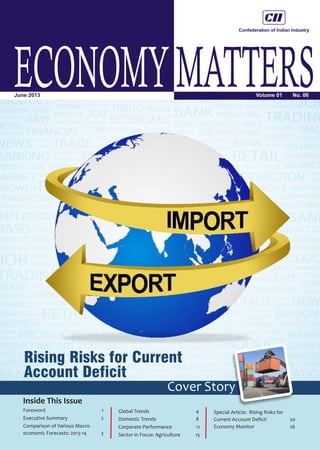 ECONOMYMATTERSVolume 01 No. 06June 2013
Inside This Issue
Rising Risks for Current
Account Deficit
Cover Story
Foreword 1
Executive Summary 2
Comparison of Various Macro-
economic Forecasts: 2013-14 3
Global Trends 4
Domestic Trends 8
Corporate Performance 11
Sector in Focus: Agriculture 15
Special Article: Rising Risks for
Current Account Deficit 20
Economy Monitor 26
 