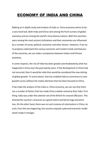ECONOMY OF INDIA AND CHINA<br />Making an in depth study and analysis of India vs. China economy seems to be a very hard task. Both India and China rank among the front runners of global economy and are among the world's most diverse nations. Both the countries were among the most ancient civilizations and their economies are influenced by a number of social, political, economic and other factors. However, if we try to properly understand the various economic and market trends and features of the countries, we can make a comparison between Indian and Chinese economy.<br />In some respects, the rise of India has been greatly overshadowed by what has happened in China over the past twenty years. If the development in China had not occurred, then it would be India that would be considered the new darling of global growth. To some extent, that has enabled India to commence its own growth curves without the media attention that has been focused on China.<br />If we make the analysis of the India vs. China economy, we can see that there are a number of factors that has made China a better economy than India. First thing, India was under the colonial rule of the British for around 190 years. This drained the country's resources to a great extent and led to huge economic loss. On the other hand, there was no such instance of colonization in China. As such, from the very beginning, the country enjoyed a planned economic model which made it stronger.<br />Going by the basic facts, the economy of China is more developed than that of India.<br />BASISINDIACHINAGDP(Nominal)$1.235 trillion(11th)$4.990trillion(3rd)GDP(PPP)$3.526 trillion(4th)$8.770trillion(2nd)GDP Growth7.4%(yr-2009-10)9.1%(yr-2009-10)GDP Per Capita(nominal)$1031(yr-2009)Rank-139$3677(yr-2009)Rank-97GDP Per Capita(PPP)$2941(yr-2009)Rank-128$6567(yr-2009)Rank-98GDP(By Sector)Agriculture-17.5%Industry-20%Services-62.5%Agriculture-10.9%Industry-48.6%Services-40.5%Inflation10.16%(may-2010)3.1%(Q-2,2010)Labour Force467 million(yr-2009)812.7 million(yr-2009)Labour Force(By occupation)Agriculture (52%)Industry (14%) Services (34%) (2003)Agriculture (39.5%)Industry (33.2%)Services (27.2%) (2008)Gini Index36.846.9Unemployment10.7%4.3%Exports$155 billion  (yr-2009 )$1.2 trillion (yr-2009)Imports$232.3 billion (yr-2009 )$1.01 trillion (yr-2009)Revenues$153.5 billion (yr-2008 )$972.3 billion (yr-2009)Expenses$223 billion (yr-2009 )$1.137 trillion (yr-2009)Foreign Reserves$287.37 billion $2,447.1 billion <br />MAIN INDUSTRIES:-<br />,[object Object],IMPORT GOODS<br />,[object Object],EXPORT GOODS<br />,[object Object],MAIN EXPORT PARTNERS<br />,[object Object], <br />MAIN IMPORT PARTNERS<br />,[object Object],MAIN SECTORS OF ECONOMY<br />,[object Object]