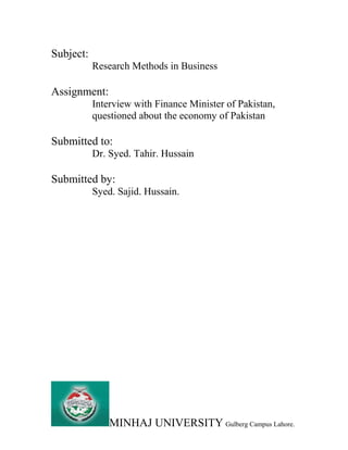 Subject:
Research Methods in Business
Assignment:
Interview with Finance Minister of Pakistan,
questioned about the economy of Pakistan
Submitted to:
Dr. Syed. Tahir. Hussain
Submitted by:
Syed. Sajid. Hussain.
MINHAJ UNIVERSITY Gulberg Campus Lahore.
 