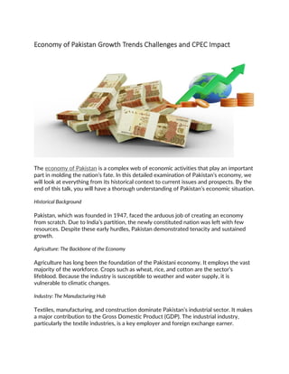 Economy of Pakistan Growth Trends Challenges and CPEC Impact
The economy of Pakistan is a complex web of economic activities that play an important
part in molding the nation’s fate. In this detailed examination of Pakistan’s economy, we
will look at everything from its historical context to current issues and prospects. By the
end of this talk, you will have a thorough understanding of Pakistan’s economic situation.
Historical Background
Pakistan, which was founded in 1947, faced the arduous job of creating an economy
from scratch. Due to India’s partition, the newly constituted nation was left with few
resources. Despite these early hurdles, Pakistan demonstrated tenacity and sustained
growth.
Agriculture: The Backbone of the Economy
Agriculture has long been the foundation of the Pakistani economy. It employs the vast
majority of the workforce. Crops such as wheat, rice, and cotton are the sector’s
lifeblood. Because the industry is susceptible to weather and water supply, it is
vulnerable to climatic changes.
Industry: The Manufacturing Hub
Textiles, manufacturing, and construction dominate Pakistan’s industrial sector. It makes
a major contribution to the Gross Domestic Product (GDP). The industrial industry,
particularly the textile industries, is a key employer and foreign exchange earner.
 