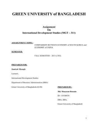 GREEN UNIVERSITY of BANGLADESH
Assignment
On
International Development Studies (MGT – 311)

ASSAIGNMENT TOPIC:
COMPARISON BETWEEN ECONOMY of SOUTH KOREA and
ECONOMY of CHINA
SEMESTER:
FALL SEMESTER – 2013 (1303)

PREPARED FOR:
Samirah Mustafa
Lecturer,
International Development Studies
Department of Business Administration (DBA)
Green University of Bangladesh (GUB)

PREPARED BY:
Md. Moazzem Hossain
ID: 110106034
DBA, BBA,
Green University of Bangladesh

1

 