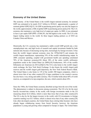 Economy of the United States

The economy of the United States is the world's largest national economy. Its nominal
GDP was estimated to be nearly $14.7 trillion in 2010,[1] approximately a quarter of
nominal global GDP.[14][15] Its GDP at purchasing power parity was also the largest in
the world, approximately a fifth of global GDP at purchasing power parity.[14] The U.S.
economy also maintains a very high level of output per capita. In 2009, it was estimated
to have a per capita GDP (PPP) of $46,381, the 6th highest in the world. The U.S is the
largest trading nation in the world. Its three largest trading partners as of 2010 are
Canada, China and Mexico.



Historically, the U.S. economy has maintained a stable overall GDP growth rate, a low
unemployment rate, and high levels of research and capital investment funded by both
national and, because of decreasing saving rates, increasingly by foreign investors. It has
been the world's largest national economy since the 1870s[16][17] and remains the
world's largest manufacturer, representing 19% of the world's manufacturing output. In
2009, consumer spending, coupled with government health care spending constituted
70% of the American economy.[18] About 30% of the entire world's millionaire
population reside in the United States (in 2009).[19] Furthermore, 34% of the world's
billionaires are American (in 2011).[20][21] The US is also home to the world's largest
stock exchange, the New York Stock Exchange. It also boasts the world's largest gold
reserves and the world's largest gold depository, the New York Federal Reserve Bank.
The United States is also home to 139 of the world's 500 largest companies, which is
almost twice that of any other country.[22] A large contributor to the country's success
has also been a very strong and stable currency. The US dollar holds about 60% of world
reserves, as compared to its top competitor, the euro, which controls about 24%.



Since the 1960s, the United States economy absorbed savings from the rest of the world.
The phenomenon is subject to discussion among economists. The US is by far the most
heavily invested-into country in the world, with foreign investments made in the US
measuring almost $2.4 trillion, which is more than twice that of any other country.[23]
The US is also by far the largest investor in the world, with US investments in foreign
countries totaling over $3.3 trillion, which is almost twice that of any other country.[24]
Like other developed countries, the United States faces retiring baby boomers who have
already begun withdrawing money from Social Security; however, the American
population is young and growing when compared to Europe or Japan. The United States
 
