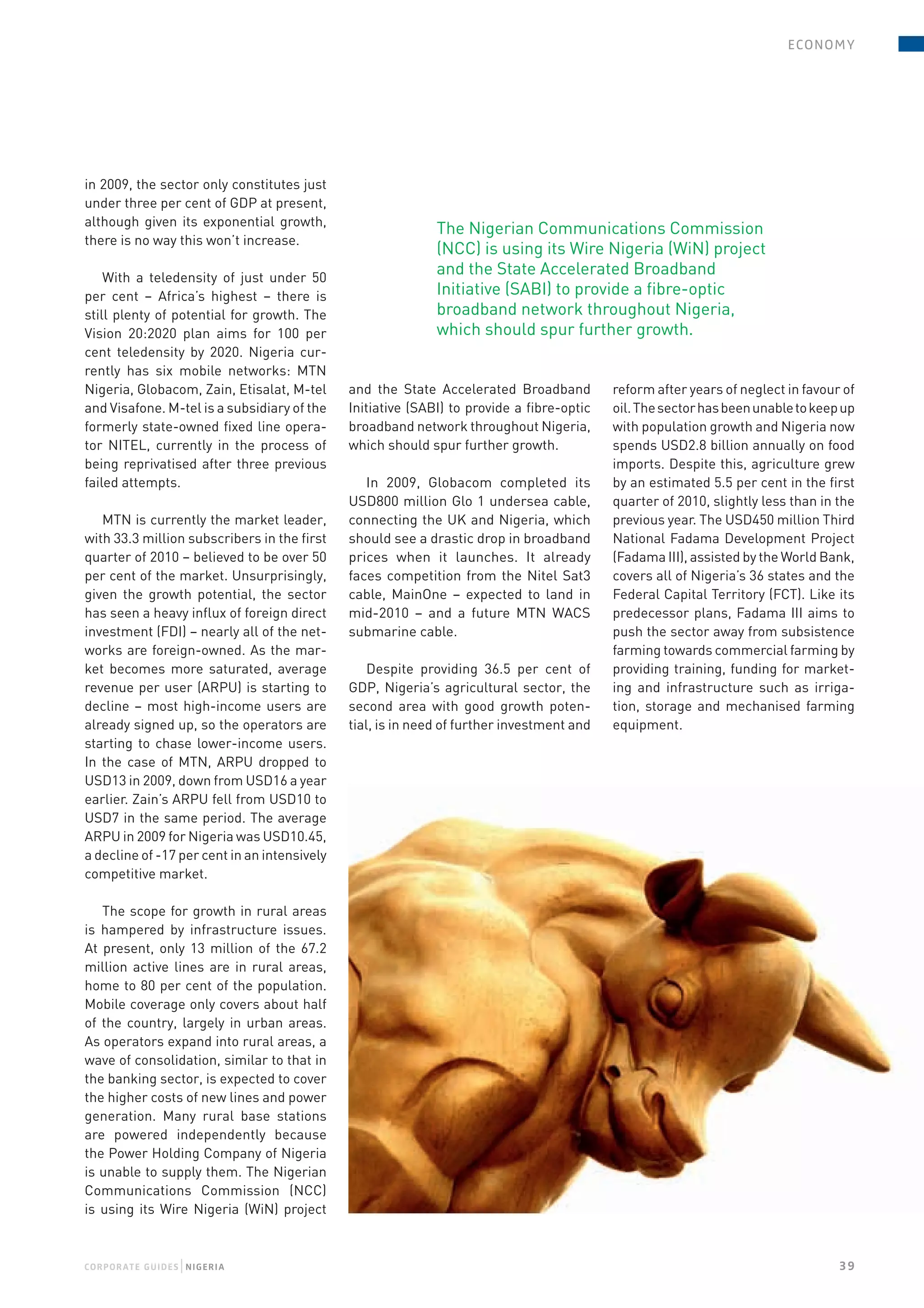 e conomy




in 2009, the sector only constitutes just
under three per cent of GDP at present,
although given its exponential growth,
                                                             The Nigerian Communications Commission
there is no way this won’t increase.
                                                             (NCC) is using its Wire Nigeria (WiN) project
    With a teledensity of just under 50
                                                             and the State Accelerated Broadband
per cent – Africa’s highest – there is                       Initiative (SABI) to provide a fibre-optic
still plenty of potential for growth. The                    broadband network throughout Nigeria,
Vision 20:2020 plan aims for 100 per                         which should spur further growth.
cent teledensity by 2020. Nigeria cur-
rently has six mobile networks: MTN
Nigeria, Globacom, Zain, Etisalat, M-tel      and the State Accelerated Broadband          reform after years of neglect in favour of
and Visafone. M-tel is a subsidiary of the    Initiative (SABI) to provide a fibre-optic   oil. The sector has been unable to keep up
formerly state-owned fixed line opera-        broadband network throughout Nigeria,        with population growth and Nigeria now
tor NITEL, currently in the process of        which should spur further growth.            spends USD2.8 billion annually on food
being reprivatised after three previous                                                    imports. Despite this, agriculture grew
failed attempts.                                 In 2009, Globacom completed its           by an estimated 5.5 per cent in the first
                                              USD800 million Glo 1 undersea cable,         quarter of 2010, slightly less than in the
   MTN is currently the market leader,        connecting the UK and Nigeria, which         previous year. The USD450 million Third
with 33.3 million subscribers in the first    should see a drastic drop in broadband       National Fadama Development Project
quarter of 2010 – believed to be over 50      prices when it launches. It already          (Fadama III), assisted by the World Bank,
per cent of the market. Unsurprisingly,       faces competition from the Nitel Sat3        covers all of Nigeria’s 36 states and the
given the growth potential, the sector        cable, MainOne – expected to land in         Federal Capital Territory (FCT). Like its
has seen a heavy influx of foreign direct     mid-2010 – and a future MTN WACS             predecessor plans, Fadama III aims to
investment (FDI) – nearly all of the net-     submarine cable.                             push the sector away from subsistence
works are foreign-owned. As the mar-                                                       farming towards commercial farming by
ket becomes more saturated, average               Despite providing 36.5 per cent of       providing training, funding for market-
revenue per user (ARPU) is starting to        GDP, Nigeria’s agricultural sector, the      ing and infrastructure such as irriga-
decline – most high-income users are          second area with good growth poten-          tion, storage and mechanised farming
already signed up, so the operators are       tial, is in need of further investment and   equipment.
starting to chase lower-income users.
In the case of MTN, ARPU dropped to
USD13 in 2009, down from USD16 a year
earlier. Zain’s ARPU fell from USD10 to
USD7 in the same period. The average
ARPU in 2009 for Nigeria was USD10.45,
a decline of -17 per cent in an intensively
competitive market.

   The scope for growth in rural areas
is hampered by infrastructure issues.
At present, only 13 million of the 67.2
million active lines are in rural areas,
home to 80 per cent of the population.
Mobile coverage only covers about half
of the country, largely in urban areas.
As operators expand into rural areas, a
wave of consolidation, similar to that in
the banking sector, is expected to cover
the higher costs of new lines and power
generation. Many rural base stations
are powered independently because
the Power Holding Company of Nigeria
is unable to supply them. The Nigerian
Communications Commission (NCC)
is using its Wire Nigeria (WiN) project



                  |
COr P OraTe gUiDeS N igeria                                                                                                       39
 