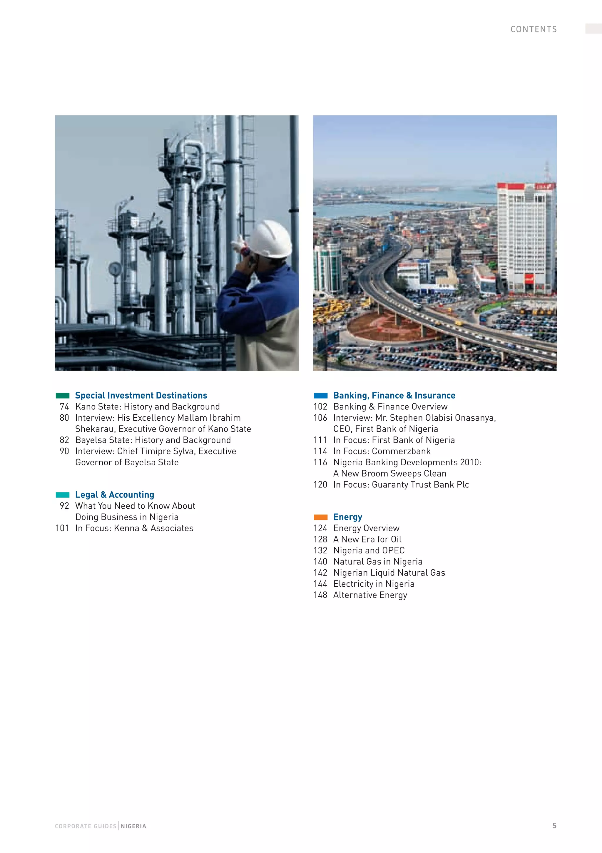 CONTENTS




	 Special Investment Destinations                  	 Banking, Finance & Insurance
  74  Kano State: History and Background            102  Banking & Finance Overview 
  80  Interview: His Excellency Mallam Ibrahim      106  Interview: Mr. Stephen Olabisi Onasanya,  
      Shekarau, Executive Governor of Kano State         CEO, First Bank of Nigeria
  82  Bayelsa State: History and Background         111  In Focus: First Bank of Nigeria
  90  Interview: Chief Timipre Sylva, Executive     114  In Focus: Commerzbank
      Governor of Bayelsa State                     116  Nigeria Banking Developments 2010:  
                                                         A New Broom Sweeps Clean
                                                    120  In Focus: Guaranty Trust Bank Plc
	 Legal & Accounting
  92  What You Need to Know About  
      Doing Business in Nigeria                     	 Energy
101  In Focus: Kenna & Associates                   124  Energy Overview 
                                                    128  A New Era for Oil
                                                    132  Nigeria and OPEC
                                                    140  Natural Gas in Nigeria
                                                    142  Nigerian Liquid Natural Gas
                                                    144  Electricity in Nigeria
                                                    148  Alternative Energy




                    |
CO r PO raTe g UiDe S N igeria                                                                               5
 