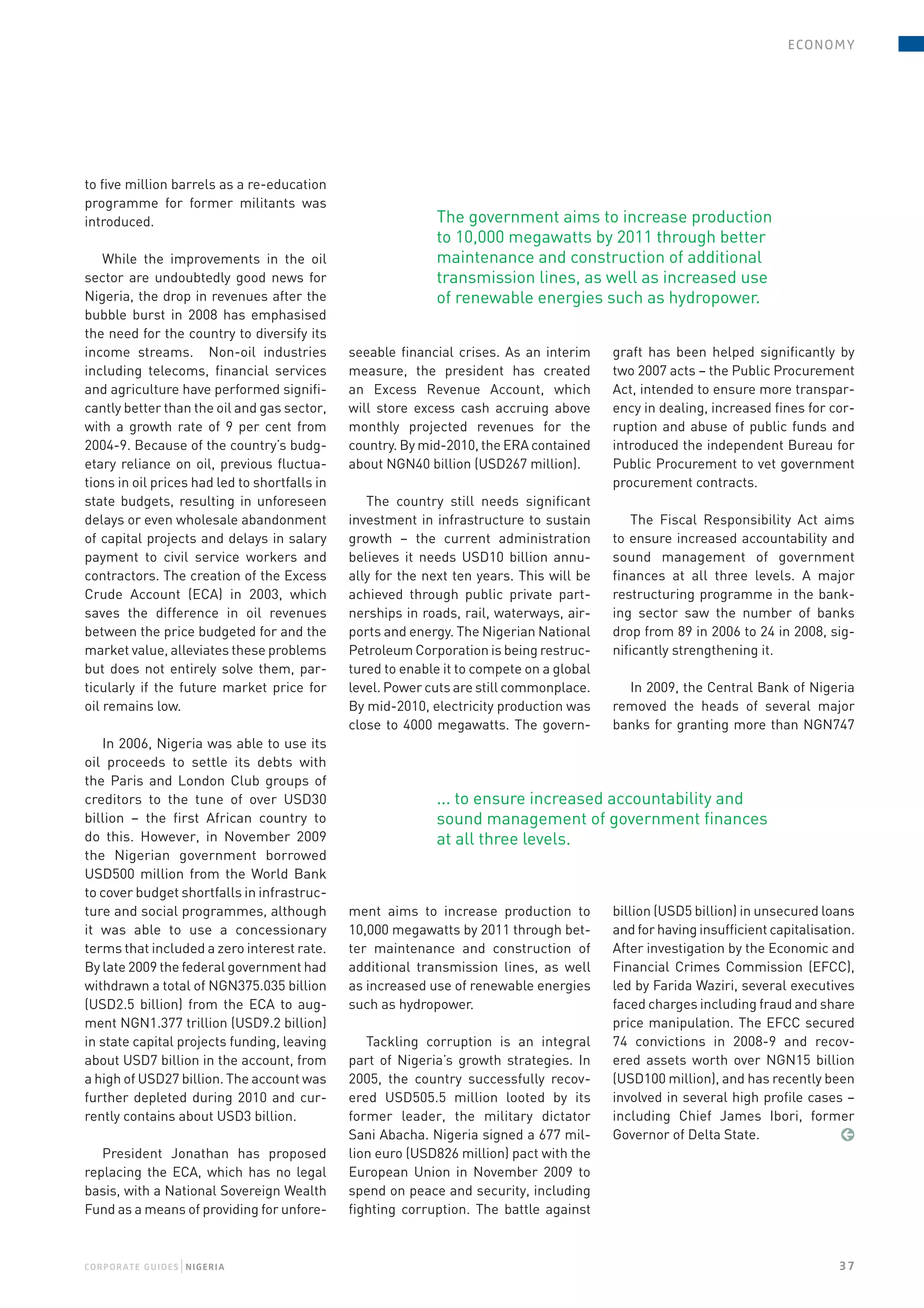e conomy




to five million barrels as a re-education
programme for former militants was
introduced.                                                  The government aims to increase production
                                                             to 10,000 megawatts by 2011 through better
    While the improvements in the oil                        maintenance and construction of additional
sector are undoubtedly good news for                         transmission lines, as well as increased use
Nigeria, the drop in revenues after the                      of renewable energies such as hydropower.
bubble burst in 2008 has emphasised
the need for the country to diversify its
income streams. Non-oil industries             seeable financial crises. As an interim     graft has been helped significantly by
including telecoms, financial services         measure, the president has created          two 2007 acts – the Public Procurement
and agriculture have performed signifi-        an Excess Revenue Account, which            Act, intended to ensure more transpar-
cantly better than the oil and gas sector,     will store excess cash accruing above       ency in dealing, increased fines for cor-
with a growth rate of 9 per cent from          monthly projected revenues for the          ruption and abuse of public funds and
2004-9. Because of the country’s budg-         country. By mid-2010, the ERA contained     introduced the independent Bureau for
etary reliance on oil, previous fluctua-       about NGN40 billion (USD267 million).       Public Procurement to vet government
tions in oil prices had led to shortfalls in                                               procurement contracts.
state budgets, resulting in unforeseen            The country still needs significant
delays or even wholesale abandonment           investment in infrastructure to sustain         The Fiscal Responsibility Act aims
of capital projects and delays in salary       growth – the current administration         to ensure increased accountability and
payment to civil service workers and           believes it needs USD10 billion annu-       sound management of government
contractors. The creation of the Excess        ally for the next ten years. This will be   finances at all three levels. A major
Crude Account (ECA) in 2003, which             achieved through public private part-       restructuring programme in the bank-
saves the difference in oil revenues           nerships in roads, rail, waterways, air-    ing sector saw the number of banks
between the price budgeted for and the         ports and energy. The Nigerian National     drop from 89 in 2006 to 24 in 2008, sig-
market value, alleviates these problems        Petroleum Corporation is being restruc-     nificantly strengthening it.
but does not entirely solve them, par-         tured to enable it to compete on a global
ticularly if the future market price for       level. Power cuts are still commonplace.      In 2009, the Central Bank of Nigeria
oil remains low.                               By mid-2010, electricity production was     removed the heads of several major
                                               close to 4000 megawatts. The govern-        banks for granting more than NGN747
   In 2006, Nigeria was able to use its
oil proceeds to settle its debts with
the Paris and London Club groups of
creditors to the tune of over USD30                          ... to ensure increased accountability and
billion – the first African country to                       sound management of government finances
do this. However, in November 2009                           at all three levels.
the Nigerian government borrowed
USD500 million from the World Bank
to cover budget shortfalls in infrastruc-
ture and social programmes, although           ment aims to increase production to         billion (USD5 billion) in unsecured loans
it was able to use a concessionary             10,000 megawatts by 2011 through bet-       and for having insufficient capitalisation.
terms that included a zero interest rate.      ter maintenance and construction of         After investigation by the Economic and
By late 2009 the federal government had        additional transmission lines, as well      Financial Crimes Commission (EFCC),
withdrawn a total of NGN375.035 billion        as increased use of renewable energies      led by Farida Waziri, several executives
(USD2.5 billion) from the ECA to aug-          such as hydropower.                         faced charges including fraud and share
ment NGN1.377 trillion (USD9.2 billion)                                                    price manipulation. The EFCC secured
in state capital projects funding, leaving        Tackling corruption is an integral       74 convictions in 2008-9 and recov-
about USD7 billion in the account, from        part of Nigeria’s growth strategies. In     ered assets worth over NGN15 billion
a high of USD27 billion. The account was       2005, the country successfully recov-       (USD100 million), and has recently been
further depleted during 2010 and cur-          ered USD505.5 million looted by its         involved in several high profile cases –
rently contains about USD3 billion.            former leader, the military dictator        including Chief James Ibori, former
                                               Sani Abacha. Nigeria signed a 677 mil-      Governor of Delta State.                 ¶
   President Jonathan has proposed             lion euro (USD826 million) pact with the
replacing the ECA, which has no legal          European Union in November 2009 to
basis, with a National Sovereign Wealth        spend on peace and security, including
Fund as a means of providing for unfore-       fighting corruption. The battle against



                  |
COr P OraTe gUiDeS N igeria                                                                                                        37
 