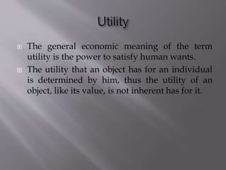  The general economic meaning of the term
utility is the power to satisfy human wants.
 The utility that an object has for an individual
is determined by him, thus the utility of an
object, like its value, is not inherent has for it.
 
