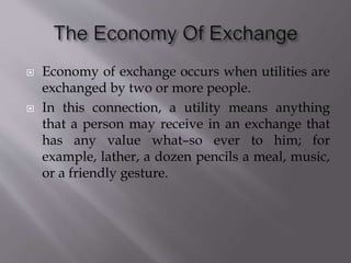  Economy of exchange occurs when utilities are
exchanged by two or more people.
 In this connection, a utility means anything
that a person may receive in an exchange that
has any value what–so ever to him; for
example, lather, a dozen pencils a meal, music,
or a friendly gesture.
 