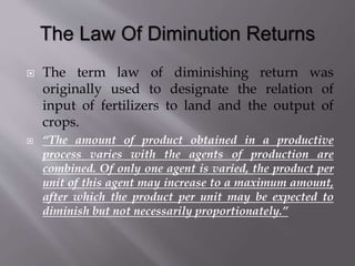  The term law of diminishing return was
originally used to designate the relation of
input of fertilizers to land and the output of
crops.
 “The amount of product obtained in a productive
process varies with the agents of production are
combined. Of only one agent is varied, the product per
unit of this agent may increase to a maximum amount,
after which the product per unit may be expected to
diminish but not necessarily proportionately.”
 