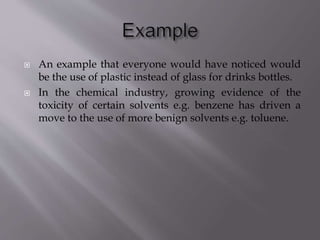  An example that everyone would have noticed would
be the use of plastic instead of glass for drinks bottles.
 In the chemical industry, growing evidence of the
toxicity of certain solvents e.g. benzene has driven a
move to the use of more benign solvents e.g. toluene.
 