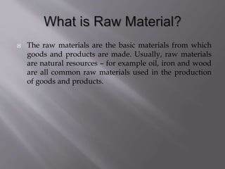  The raw materials are the basic materials from which
goods and products are made. Usually, raw materials
are natural resources – for example oil, iron and wood
are all common raw materials used in the production
of goods and products.
 