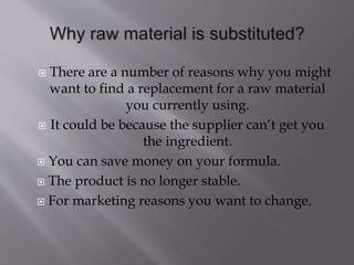  There are a number of reasons why you might
want to find a replacement for a raw material
you currently using.
 It could be because the supplier can’t get you
the ingredient.
 You can save money on your formula.
 The product is no longer stable.
 For marketing reasons you want to change.
 