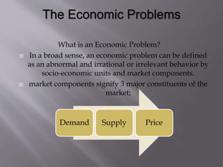 What is an Economic Problem?
 In a broad sense, an economic problem can be defined
as an abnormal and irrational or irrelevant behavior by
socio-economic units and market components.
 market components signify 3 major constituents of the
market;
Demand Supply Price
 
