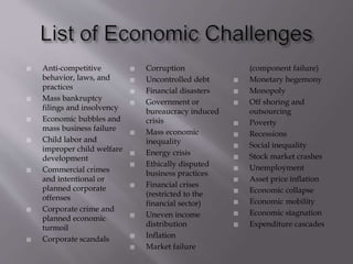  Anti-competitive
behavior, laws, and
practices
 Mass bankruptcy
filings and insolvency
 Economic bubbles and
mass business failure
 Child labor and
improper child welfare
development
 Commercial crimes
and intentional or
planned corporate
offenses
 Corporate crime and
planned economic
turmoil
 Corporate scandals
 Corruption
 Uncontrolled debt
 Financial disasters
 Government or
bureaucracy induced
crisis
 Mass economic
inequality
 Energy crisis
 Ethically disputed
business practices
 Financial crises
(restricted to the
financial sector)
 Uneven income
distribution
 Inflation
 Market failure
(component failure)
 Monetary hegemony
 Monopoly
 Off shoring and
outsourcing
 Poverty
 Recessions
 Social inequality
 Stock market crashes
 Unemployment
 Asset price inflation
 Economic collapse
 Economic mobility
 Economic stagnation
 Expenditure cascades
 