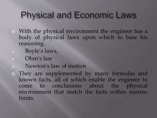  With the physical environment the engineer has a
body of physical laws upon which to base his
reasoning.
 Boyle’s laws,
 Ohm’s law
 Newton’s law of motion
 They are supplemented by many formulas and
known facts, all of which enable the engineer to
come to conclusions about the physical
environment that match the facts within narrow
limits.
 