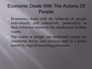  Economics deals with the behavior of people
individually and collectively, particularly as
their behavior relates to the satisfaction of their
wants.
 The wants of people are motivated largely by
emotional drives and tensions and to a lesser
extent by logical reasoning processes.
 