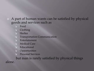  A part of human wants can be satisfied by physical
goods and services such as
↘ Food
↘ Clothing
↘ Shelter
↘ Transportation Communication
↘ Entertainment
↘ Medical Care
↘ Educational
↘ Opportunities
↘ Personal Services
but man is rarely satisfied by physical things
alone.
 