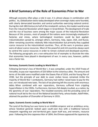 A Brief Summary of the Role of Economies Prior to War
Although economy often plays a role in war, it is almost always in combination with
politics. As, Globalization exists today developed when sovereign states were founded,
with clearly demarcated boarders and central authorities exercising national control.
During the mid-18th Century to half of the nineteenth century, the modern world arose
from the Industrial Revolution which began in Great Britain. The development of trade
and the rise of business were among the major causes of the Industrial Revolution
Because of this process, most of people of the nations were increasingly employed in
factories and mines, where technological inventions could be best applied.
Industrialization spread to, amongst others, Germany, Italy, Japan, USA, and Russia.
Other remaining countries relatively little industrialization but primarily they supplied
scarce resource to the industrialized countries. Thus, all the wars in previous years
were all about scarce resources. Most of the powerful and rich countries always want
to control the scarce resources in order to remain civilized and developed countries.
The following paragraphs are a non-exhaustive list of examples to illustrate the roles
that economies have played in development of war. In every case, however, politics
was a factor too.
Germany, Economic Events Leading to World War II
Following Germany’s loss of World War I, it was compelled, under the 1919 Treaty of
Versailles, to pay war reparations of $33 billion to the victorious allies. The amount and
terms of the debt were modified under the Dawes Plan of 1924, and the Young Plan of
1930, but the principle of war debt to cover civilian losses remained. Unlike the
majority of World War I combatants, Germany had neither raised taxes to pay for the
war, nor introduced new taxes. The lack of tax planning left the country with enormous
debts. When combined with war reparations, Germany suffered from crippling
hyperinflation in the 1920s. Furthermore, Germans felt deeply insulted, as a nation, by
the ignominy of war reparations. The troubled economy and the prevailing sense of
national insult led to the rise of the National Socialist Party, whose leader, Adolf Hitler,
attained the position of Chancellor of Germany in 1933.
Japan, Economic Events Leading to World War II
The Land of the Rising Sun was home to an infallible emperor and an ambitious army,
whose fanatical generals looked upon south-east Asia with a traditional Samurai
viewpoint regarding war and territorial gain. Japan itself was, and remains, resource
poor. Following the Sino-Japanese War of 1894, the Chinese appeased the Japanese by
 