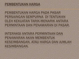PEMBENTUKAN HARGA

PEMBENTUKAN HARGA PADA PASAR
PERSAINGAN SEMPURNA DI TENTUKAN
OLEH KEKUATAN TARIK-MENARIK ANTARA
PERMINTAAN DAN PENAWARAN DI PASAR.

INTERAKSI ANTARA PERMINTAAN DAN
PENAWARAN AKAN MEMBENTUK
KESEIMBANGAN, ATAU HARGA DAN JUMLAH
KESIMBANGAN.
 