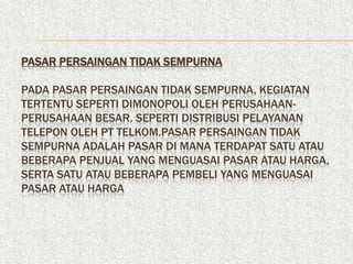 PASAR PERSAINGAN TIDAK SEMPURNA

PADA PASAR PERSAINGAN TIDAK SEMPURNA, KEGIATAN
TERTENTU SEPERTI DIMONOPOLI OLEH PERUSAHAAN-
PERUSAHAAN BESAR. SEPERTI DISTRIBUSI PELAYANAN
TELEPON OLEH PT TELKOM.PASAR PERSAINGAN TIDAK
SEMPURNA ADALAH PASAR DI MANA TERDAPAT SATU ATAU
BEBERAPA PENJUAL YANG MENGUASAI PASAR ATAU HARGA,
SERTA SATU ATAU BEBERAPA PEMBELI YANG MENGUASAI
PASAR ATAU HARGA
 