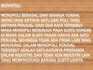MONOPOLI

MONOPOLI BERASAL DARI BAHASA YUNANI,
MONO,YANG ARTINYA SATU,DAN POLI, YANG
ARTINYA PENJUAL. DARI DUA KATA TERSEBUT
MAKA MONOPILI MENUNJUK PADA SUATU KONDISI
DI MANA DALAM SUATU PASAR HANYA ADA SATU
PENJUAL, SEHINGGA TIDAK ADA PIHAK LAIN YANG
MENYAINGI. DALAM MONOPOLI, PENJUAL
TERSEBUT ADALAH SATU-SATUNYA PRODUSEN
DALAM INDUSTRI, DAN TIDAK ADA INDUSTRI LAIN
YANG MEMPRODUKSI BARANG SUBTITUSINYA.
 