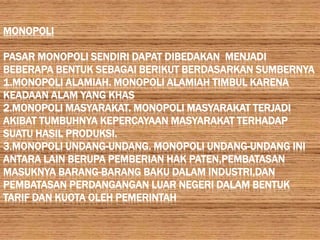 MONOPOLI

PASAR MONOPOLI SENDIRI DAPAT DIBEDAKAN MENJADI
BEBERAPA BENTUK SEBAGAI BERIKUT BERDASARKAN SUMBERNYA
1.MONOPOLI ALAMIAH. MONOPOLI ALAMIAH TIMBUL KARENA
KEADAAN ALAM YANG KHAS
2.MONOPOLI MASYARAKAT. MONOPOLI MASYARAKAT TERJADI
AKIBAT TUMBUHNYA KEPERCAYAAN MASYARAKAT TERHADAP
SUATU HASIL PRODUKSI.
3.MONOPOLI UNDANG-UNDANG. MONOPOLI UNDANG-UNDANG INI
ANTARA LAIN BERUPA PEMBERIAN HAK PATEN,PEMBATASAN
MASUKNYA BARANG-BARANG BAKU DALAM INDUSTRI,DAN
PEMBATASAN PERDANGANGAN LUAR NEGERI DALAM BENTUK
TARIF DAN KUOTA OLEH PEMERINTAH
 