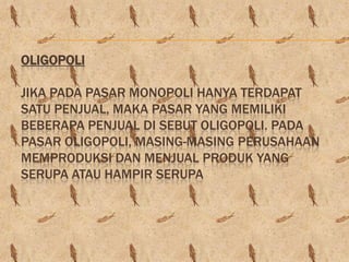 OLIGOPOLI

JIKA PADA PASAR MONOPOLI HANYA TERDAPAT
SATU PENJUAL, MAKA PASAR YANG MEMILIKI
BEBERAPA PENJUAL DI SEBUT OLIGOPOLI. PADA
PASAR OLIGOPOLI, MASING-MASING PERUSAHAAN
MEMPRODUKSI DAN MENJUAL PRODUK YANG
SERUPA ATAU HAMPIR SERUPA
 