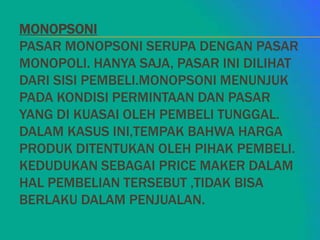 MONOPSONI
PASAR MONOPSONI SERUPA DENGAN PASAR
MONOPOLI. HANYA SAJA, PASAR INI DILIHAT
DARI SISI PEMBELI.MONOPSONI MENUNJUK
PADA KONDISI PERMINTAAN DAN PASAR
YANG DI KUASAI OLEH PEMBELI TUNGGAL.
DALAM KASUS INI,TEMPAK BAHWA HARGA
PRODUK DITENTUKAN OLEH PIHAK PEMBELI.
KEDUDUKAN SEBAGAI PRICE MAKER DALAM
HAL PEMBELIAN TERSEBUT ,TIDAK BISA
BERLAKU DALAM PENJUALAN.
 